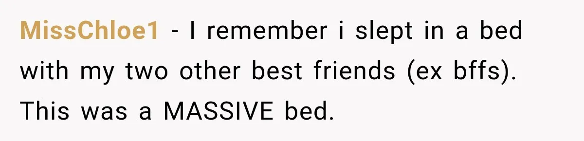 MissChloe1 − I remember i slept in a bed with my two other best friends (ex bffs). This was a MASSIVE bed.