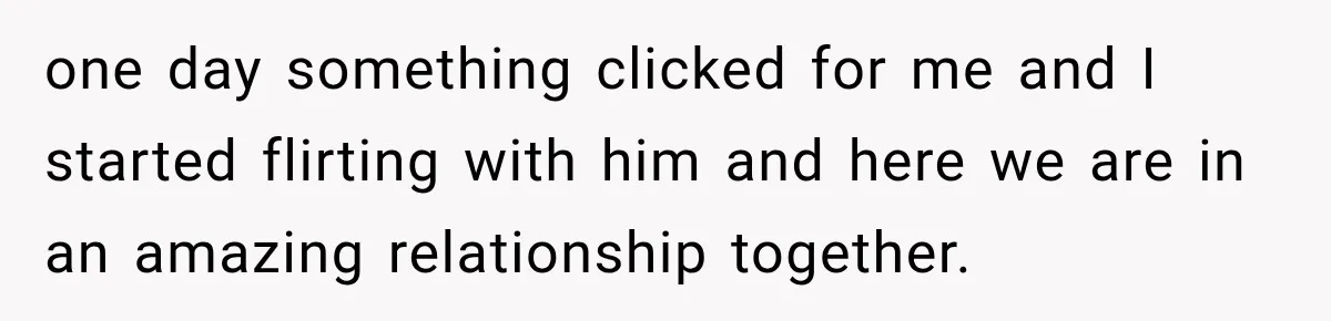 one day something clicked for me and I started flirting with him and here we are in an amazing relationship together.