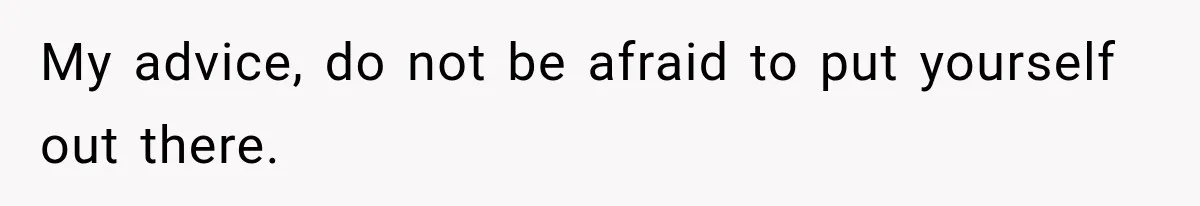 My advice, do not be afraid to put yourself out there.
