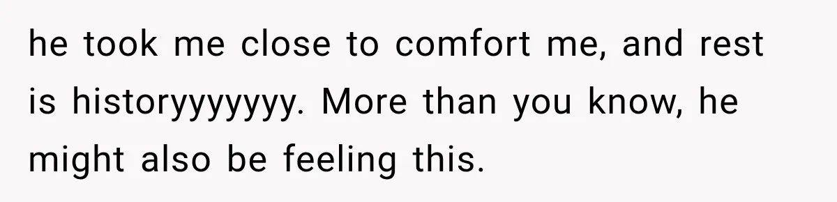 he took me close to comfort me, and rest is historyyyyyyy. More than you know, he might also be feeling this.