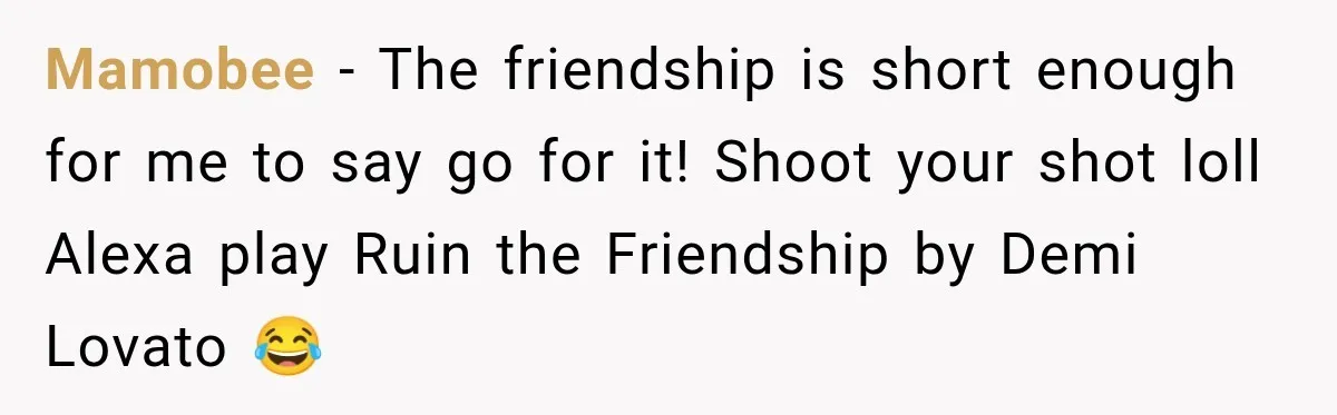 Mamobee − The friendship is short enough for me to say go for it! Shoot your shot loll Alexa play Ruin the Friendship by Demi Lovato 😂
