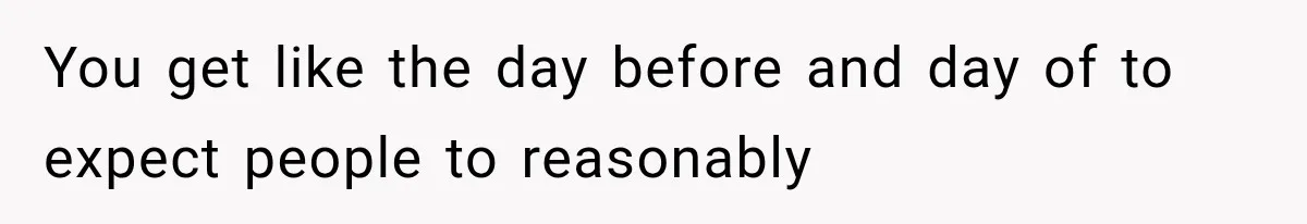 You get like the day before and day of to expect people to reasonably