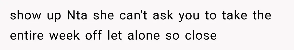 show up Nta she can't ask you to take the entire week off let alone so close