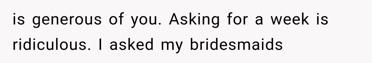 is generous of you. Asking for a week is ridiculous. I asked my bridesmaids