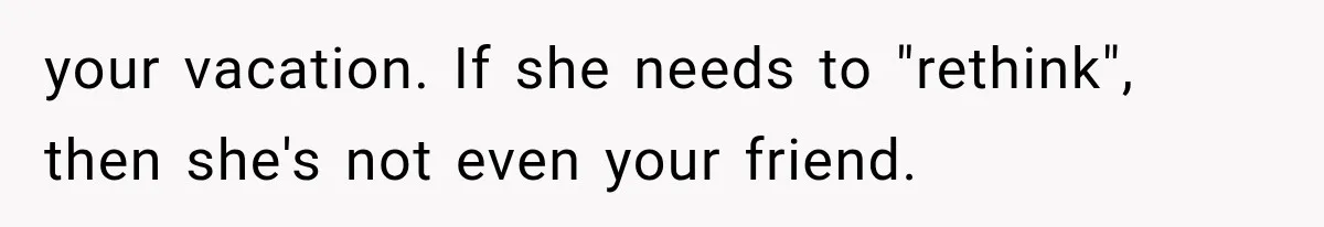 your vacation. If she needs to "rethink", then she's not even your friend.