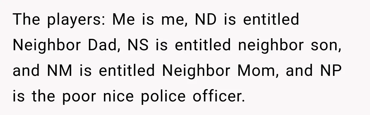 Woman Lets Best Friend Sleep Beside Her After His Cot Breaks, Then Starts Questioning Their Entire Friendship The players: Me is me, ND is entitled Neighbor Dad, NS is entitled neighbor son, and NM is entitled Neighbor Mom, and NP is the poor nice police officer.