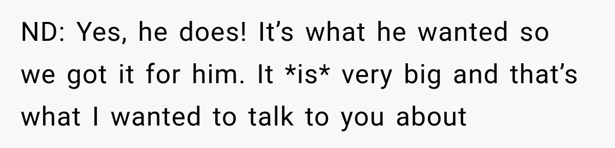 Woman Lets Best Friend Sleep Beside Her After His Cot Breaks, Then Starts Questioning Their Entire Friendship ND: Yes, he does! It’s what he wanted so we got it for him. It *is* very big and that’s what I wanted to talk to you about