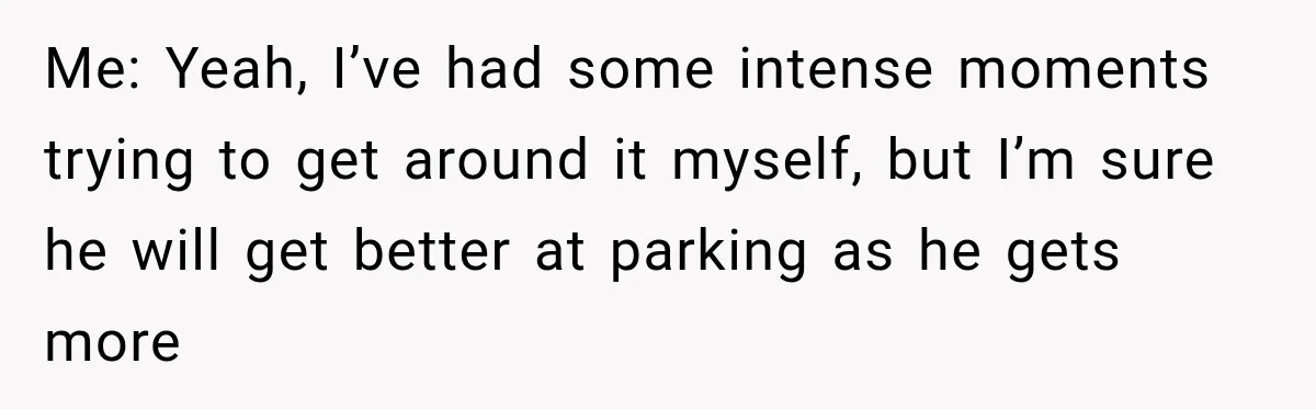 Woman Lets Best Friend Sleep Beside Her After His Cot Breaks, Then Starts Questioning Their Entire Friendship Me: Yeah, I’ve had some intense moments trying to get around it myself, but I’m sure he will get better at parking as he gets more