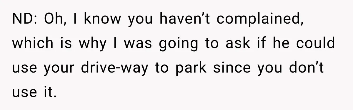 Woman Lets Best Friend Sleep Beside Her After His Cot Breaks, Then Starts Questioning Their Entire Friendship ND: Oh, I know you haven’t complained, which is why I was going to ask if he could use your drive-way to park since you don’t use it.