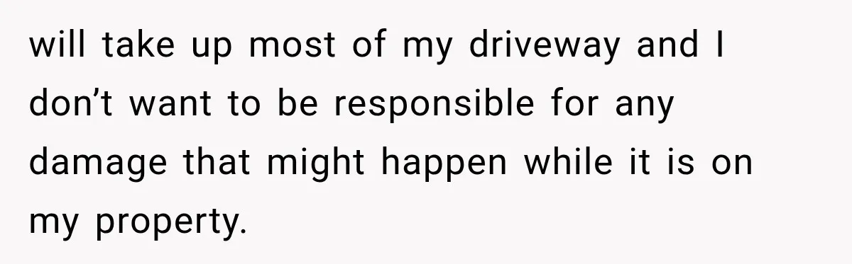 Woman Lets Best Friend Sleep Beside Her After His Cot Breaks, Then Starts Questioning Their Entire Friendship will take up most of my driveway and I don’t want to be responsible for any damage that might happen while it is on my property.