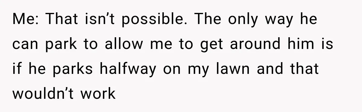 Woman Lets Best Friend Sleep Beside Her After His Cot Breaks, Then Starts Questioning Their Entire Friendship Me: That isn’t possible. The only way he can park to allow me to get around him is if he parks halfway on my lawn and that wouldn’t work
