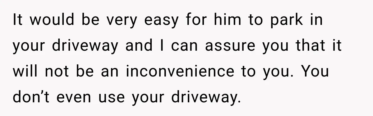 Woman Lets Best Friend Sleep Beside Her After His Cot Breaks, Then Starts Questioning Their Entire Friendship It would be very easy for him to park in your driveway and I can assure you that it will not be an inconvenience to you. You don’t even use...