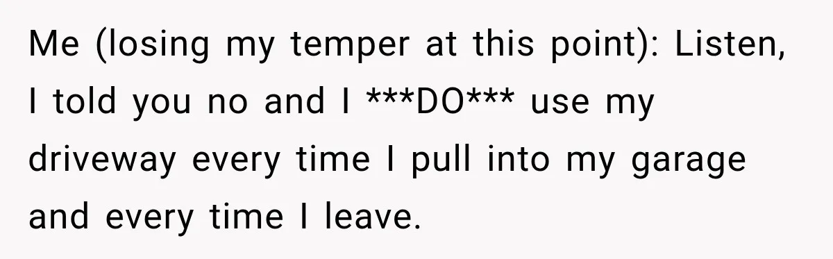 Woman Lets Best Friend Sleep Beside Her After His Cot Breaks, Then Starts Questioning Their Entire Friendship Me (losing my temper at this point): Listen, I told you no and I ***DO*** use my driveway every time I pull into my garage and every time I leave.