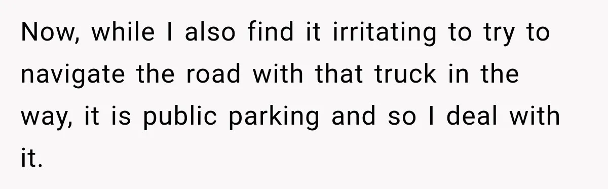 Woman Lets Best Friend Sleep Beside Her After His Cot Breaks, Then Starts Questioning Their Entire Friendship Now, while I also find it irritating to try to navigate the road with that truck in the way, it is public parking and so I deal with it.