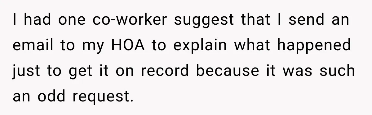Woman Lets Best Friend Sleep Beside Her After His Cot Breaks, Then Starts Questioning Their Entire Friendship I had one co-worker suggest that I send an email to my HOA to explain what happened just to get it on record because it was such an odd request.