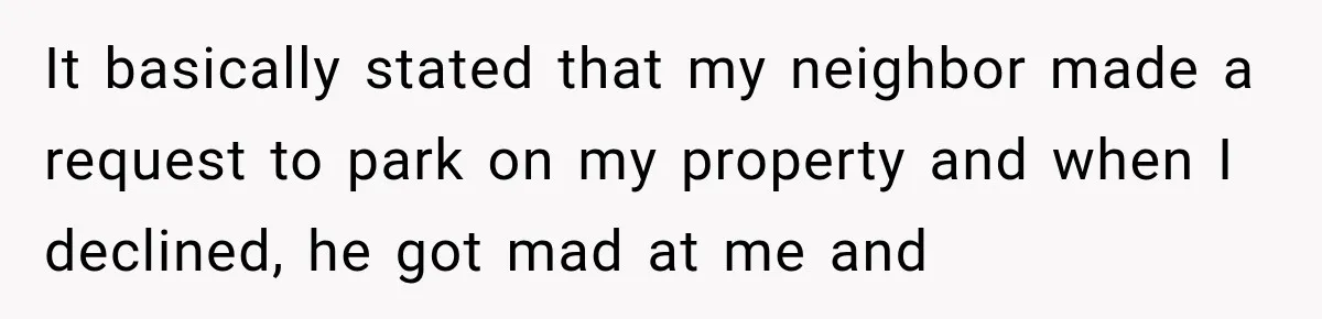 Woman Lets Best Friend Sleep Beside Her After His Cot Breaks, Then Starts Questioning Their Entire Friendship It basically stated that my neighbor made a request to park on my property and when I declined, he got mad at me and