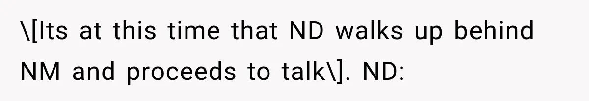 \[Its at this time that ND walks up behind NM and proceeds to talk\]. ND:
