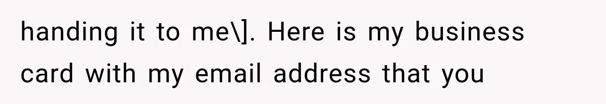 handing it to me\]. Here is my business card with my email address that you