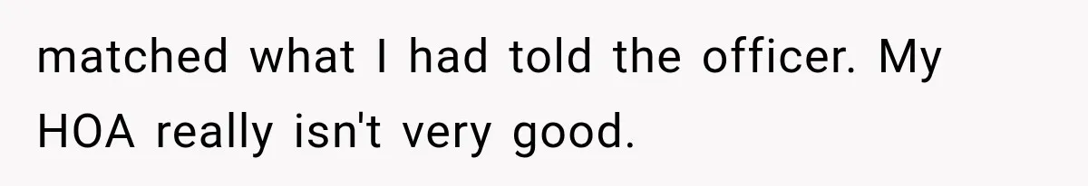 Woman Lets Best Friend Sleep Beside Her After His Cot Breaks, Then Starts Questioning Their Entire Friendship matched what I had told the officer. My HOA really isn't very good.