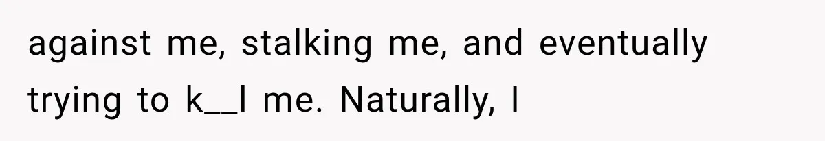 against me, stalking me, and eventually trying to k__l me. Naturally, I