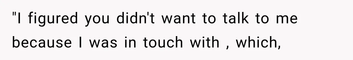 "I figured you didn't want to talk to me because I was in touch with , which,