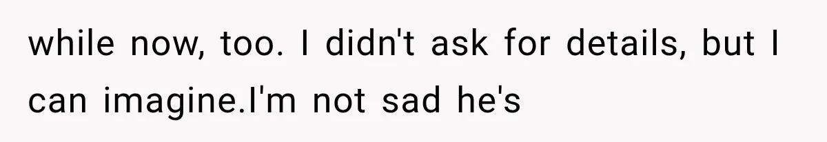 while now, too. I didn't ask for details, but I can imagine.I'm not sad he's