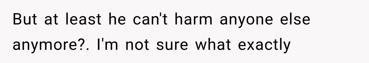 But at least he can't harm anyone else anymore?. I'm not sure what exactly