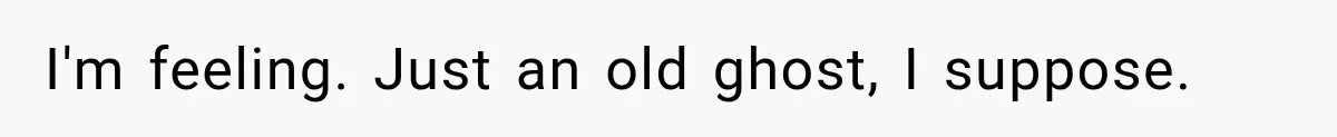 I'm feeling. Just an old ghost, I suppose.