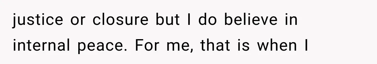 justice or closure but I do believe in internal peace. For me, that is when I