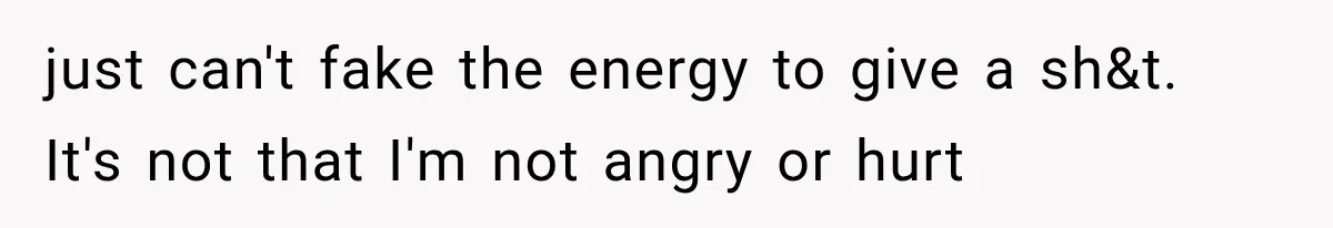 just can't fake the energy to give a sh&t. It's not that I'm not angry or hurt