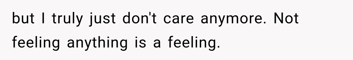 but I truly just don't care anymore. Not feeling anything is a feeling.