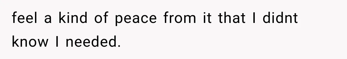 feel a kind of peace from it that I didnt know I needed.