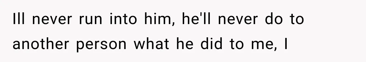 Ill never run into him, he'll never do to another person what he did to me, I
