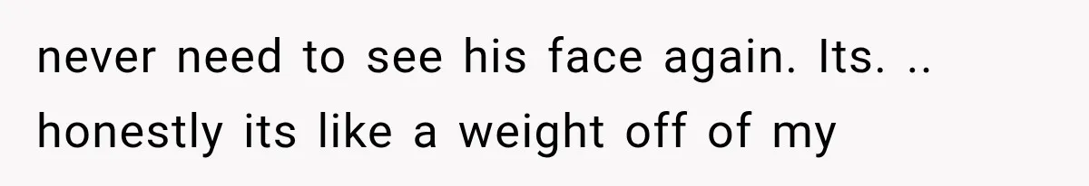 never need to see his face again. Its. .. honestly its like a weight off of my