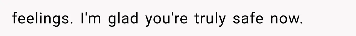 feelings. I'm glad you're truly safe now.