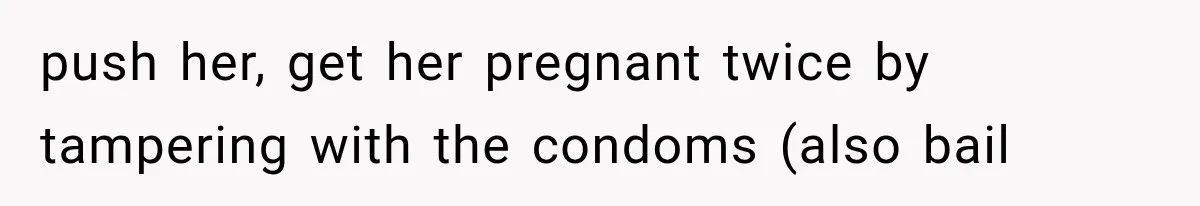push her, get her pregnant twice by tampering with the condoms (also bail