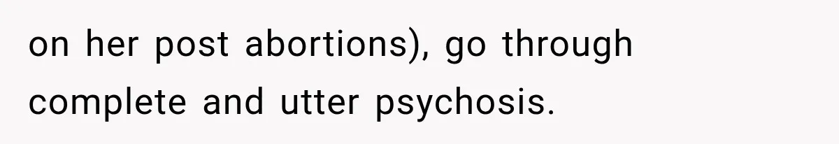 on her post abortions), go through complete and utter psychosis.
