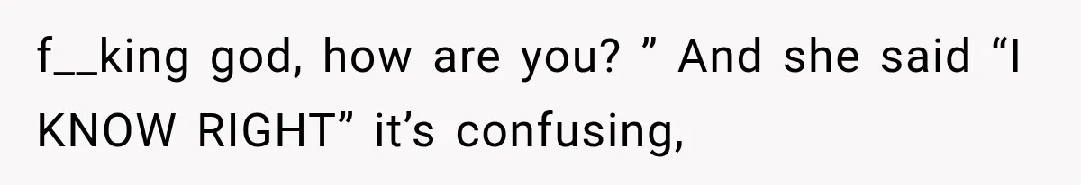 f__king god, how are you? ” And she said “I KNOW RIGHT” it’s confusing,