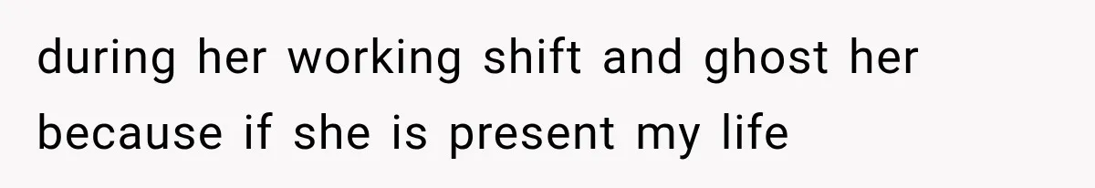during her working shift and ghost her because if she is present my life