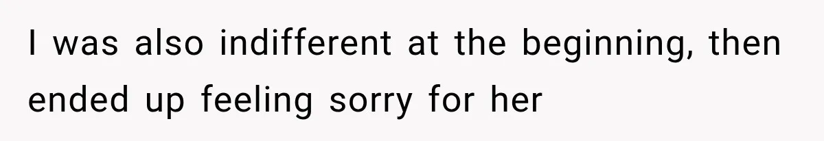 I was also indifferent at the beginning, then ended up feeling sorry for her