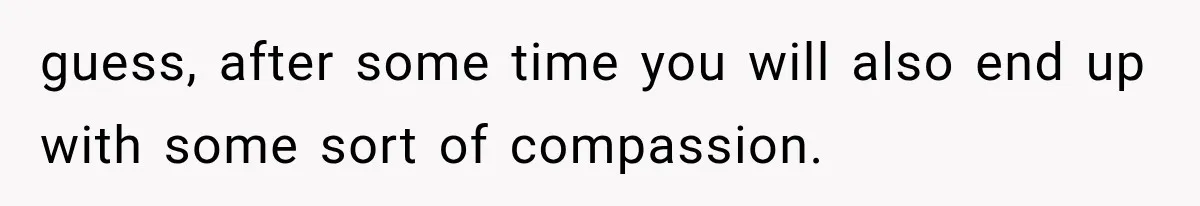 guess, after some time you will also end up with some sort of compassion.