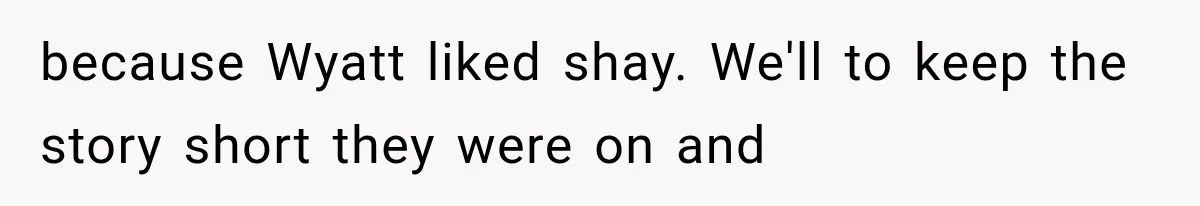 because Wyatt liked shay. We'll to keep the story short they were on and