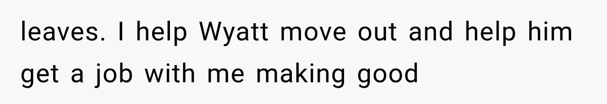 leaves. I help Wyatt move out and help him get a job with me making good