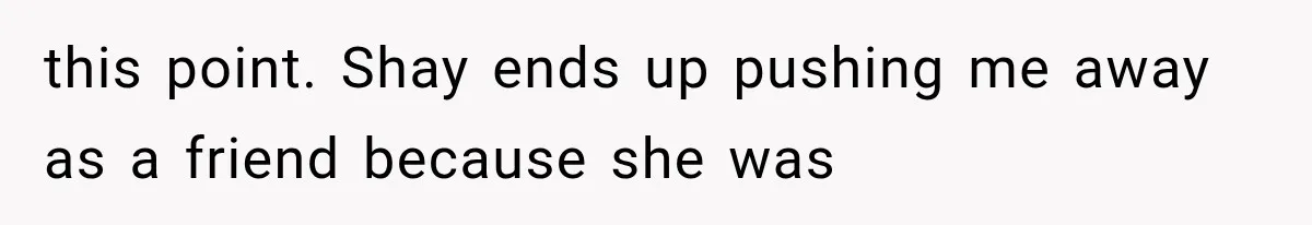 this point. Shay ends up pushing me away as a friend because she was