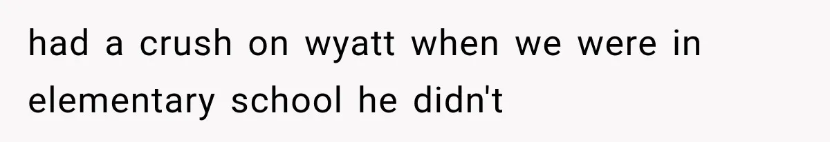 had a crush on wyatt when we were in elementary school he didn't