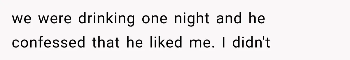 we were drinking one night and he confessed that he liked me. I didn't