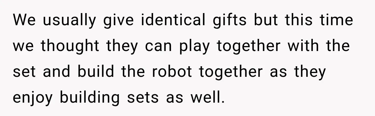 We usually give identical gifts but this time we thought they can play together with the set and build the robot together as they enjoy building sets as well.