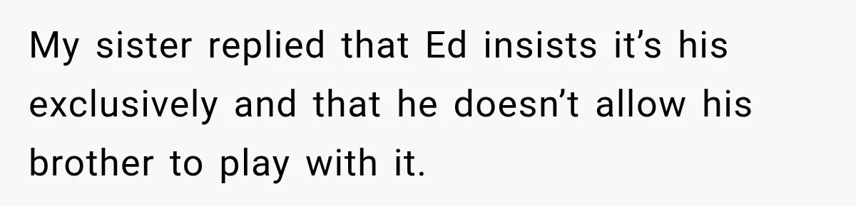 My sister replied that Ed insists it’s his exclusively and that he doesn’t allow his brother to play with it.