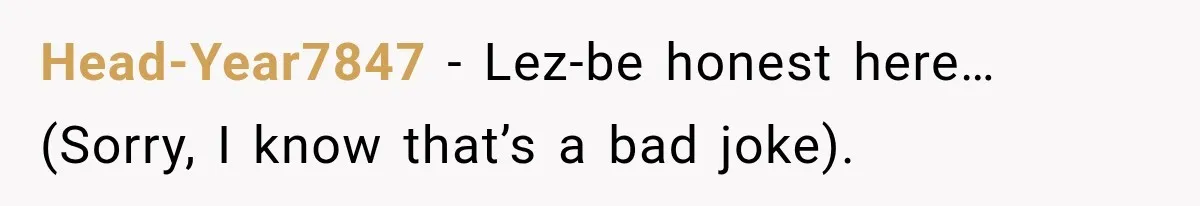Head-Year7847 − Lez-be honest here… (Sorry, I know that’s a bad joke).