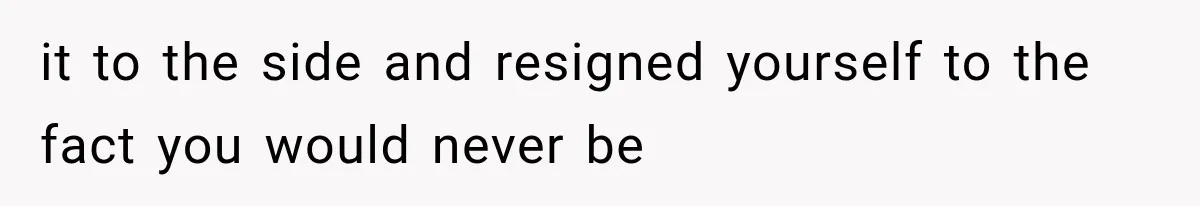 it to the side and resigned yourself to the fact you would never be